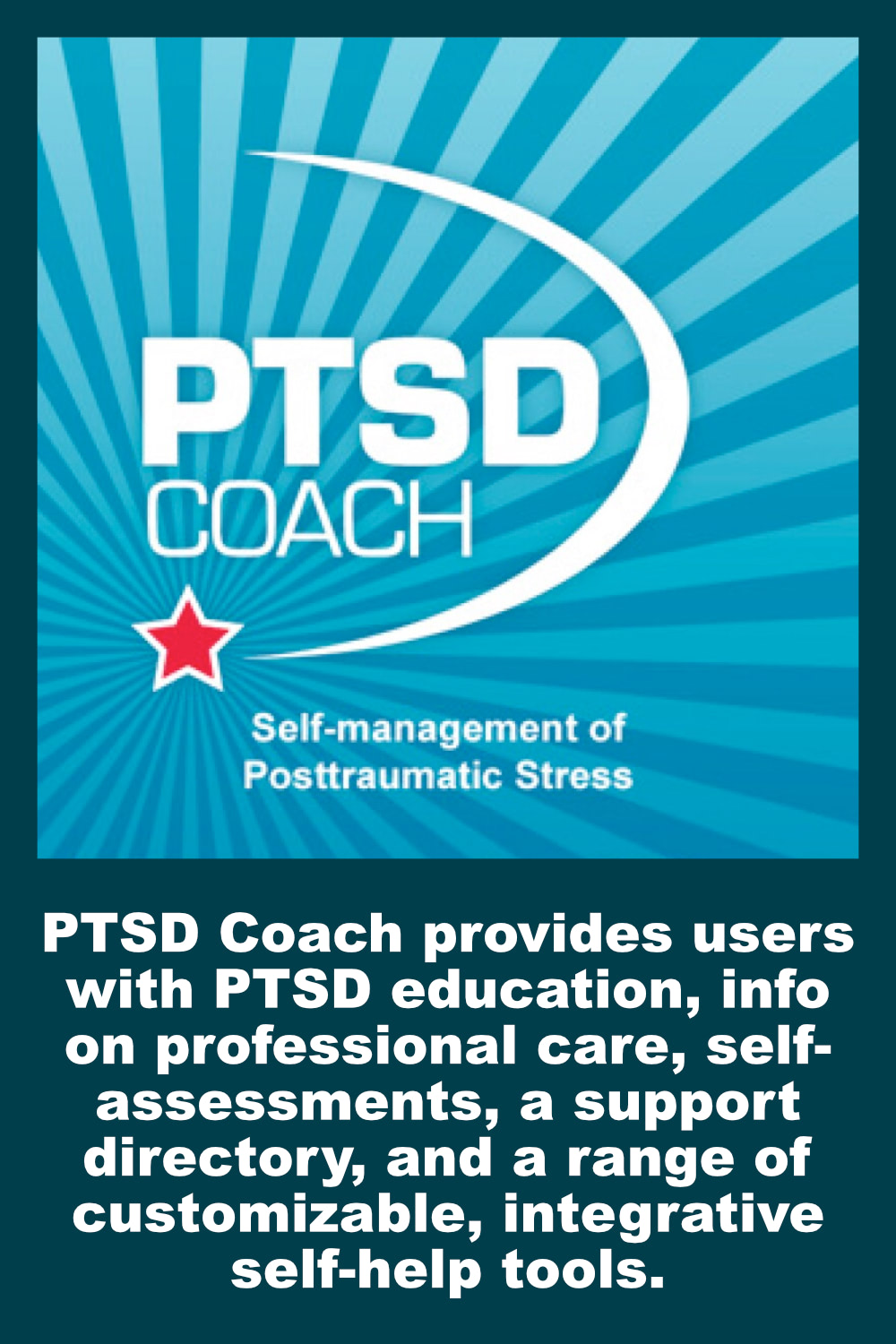 PTSD Coach provides users with PTSD education, info on professional care, self- assessments, a support directory, and a range of customizable, integrative self-help tools.